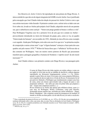 72
Em Memória do Atelier Coletivo há reprodução de uma pintura de Diego Rivera. A
única contida lá e que não era de algum integrante da SAMR e/ou do Atelier. Isso é justificado
pela concepção que José Cláudio tinha da relação do pessoal do Atelier Coletivo com o que
esse artista mexicano vinha fazendo. O primeiro contato com o artista teria se dado com um
livro sobre ele, levado ao Atelier pelo próprio José Cláudio, adquirido através de um parente
seu, que o subutilizava como castiçal – “botava um prego grande no buraco e enfiava a vela”.
Para Wellington Virgolino esse foi o primeiro livro de arte que teve contato no Atelier –
provavelmente introduzido no início do formação do grupo, pois, como se viu, no quadro
“Entrevistado da Semana”, em novembro de 1952, Abelardo já citava Rivera como exemplo
a ser seguido. Ainda para Wellington, teria sido com esse livro que teve “as primeiras noções
de composição e outras coisas mais” e que “a figura humana” começou a fazer parte dos seus
quadros até pelo menos 1978.140
Wilton de Souza disse que a “influência” de Rivera não se
deu somente em Wellington, “mas em muitos outros pintores do Recife que procuraram
transferir para a paisagem geográfica e humana do Nordeste o ‘espírito social’ da arte mural
mexicana”.141
José Cláudio relatou o seu primeiro contato com Diego Rivera e sua passagem pelo
Atelier:
O nome de Diego Rivera não tinha registro em minha cabeça e como era
em inglês [o livro] não me dei ao trabalho de decifrá-lo, embora algumas
reproduções me deixassem longinquamente curioso. [...] No Atelier,
quando a gente falou em trazer livros para criar nossa pequena biblioteca,
com vergonha de não ter nada levei o livrão de Rivera. O entusiasmo foi tal
por parte de Abelardo e Wellington que imediatamente comprei uma lona
de cama, armei um chassis aproveitando toda a largura do pano e sem
preparação nenhuma – não sabia que antes de pintar tinha que preparar a
tela – risquei uma camponesa enorme. [...]
Rivera instalou-se no Atelier não apenas pela influência direta, como é o
caso meu, de Wellington, Wilton, Corbiniano, como pela filosofia,
alcançando mesmo aqueles que, assistidos por outras influências – Degas,
Derain, Modigliani – não o seguiam a ponto de transparecer de imediato. O
mundo se dividia em duas partes: de um lado Rivera, do outro a escola-de-
140
Para a reprodução da pintura de Rivera ver CLÁUDIO, op., cit., 1978, p. 20. Ela não vem acompanhada de
nenhuma informação sobre a obra, seja nome, data, ou outra. Para as afirmações de José Cláudio e Wellington
ver p. 20, 21, 40 e 41. A matéria jornalística com Abelardo encontra-se em “Entrevistado da semana”, ARTE,
Diário da Noite, 20/11/1952.
141
SOUZA, op., cit., p. 11.
 