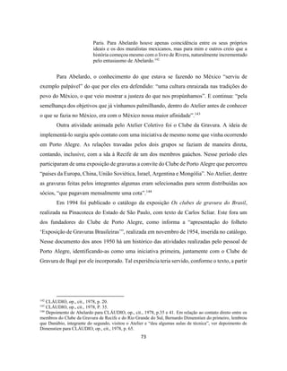 73
Paris. Para Abelardo houve apenas coincidência entre os seus próprios
ideais e os dos muralistas mexicanos, mas para mim e outros creio que a
história começou mesmo com o livro de Rivera, naturalmente incrementado
pelo entusiasmo de Abelardo.142
Para Abelardo, o conhecimento do que estava se fazendo no México “serviu de
exemplo palpável” do que por eles era defendido: “uma cultura enraizada nas tradições do
povo do México, o que veio mostrar a justeza do que nos propúnhamos”. E continua: “pela
semelhança dos objetivos que já vínhamos palmilhando, dentro do Atelier antes de conhecer
o que se fazia no México, era com o México nossa maior afinidade”.143
Outra atividade animada pelo Atelier Coletivo foi o Clube da Gravura. A ideia de
implementá-lo surgiu após contato com uma iniciativa de mesmo nome que vinha ocorrendo
em Porto Alegre. As relações travadas pelos dois grupos se faziam de maneira direta,
contando, inclusive, com a ida à Recife de um dos membros gaúchos. Nesse período eles
participaram de uma exposição de gravuras a convite do Clube de Porto Alegre que percorreu
“países da Europa, China, União Soviética, Israel, Argentina e Mongólia”. No Atelier, dentre
as gravuras feitas pelos integrantes algumas eram selecionadas para serem distribuídas aos
sócios, “que pagavam mensalmente uma cota”.144
Em 1994 foi publicado o catálogo da exposição Os clubes de gravura do Brasil,
realizada na Pinacoteca do Estado de São Paulo, com texto de Carlos Scliar. Este fora um
dos fundadores do Clube de Porto Alegre, como informa a “apresentação do folheto
‘Exposição de Gravuras Brasileiras’”, realizada em novembro de 1954, inserida no catálogo.
Nesse documento dos anos 1950 há um histórico das atividades realizadas pelo pessoal de
Porto Alegre, identificando-as como uma iniciativa primeira, juntamente com o Clube de
Gravura de Bagé por ele incorporado. Tal experiência teria servido, conforme o texto, a partir
142
CLÁUDIO, op., cit., 1978, p. 20.
143
CLÁUDIO, op., cit., 1978, P. 35.
144
Depoimento de Abelardo para CLÁUDIO, op., cit., 1978, p.35 e 41. Em relação ao contato direto entre os
membros do Clube da Gravura de Recife e do Rio Grande do Sul, Bernardo Dimenstien do primeiro, lembrou
que Danúbio, integrante do segundo, visitou o Atelier e “deu algumas aulas de técnica”, ver depoimento de
Dimenstien para CLÁUDIO, op., cit., 1978, p. 65.
 
