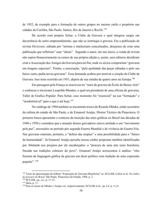74
de 1952, de exemplo para a formação de outros grupos no mesmo estilo e propósito nas
cidades de Curitiba, São Paulo, Santos, Rio de Janeiro e Recife.145
De acordo com próprio Scliar, o Clube da Gravura o qual integrou surgiu em
decorrência de outro empreendimento, que não se restringia à gravura. Era a publicação da
revista Horizonte, editada por “artistas e intelectuais conceituados, desejosos de criar uma
publicação que refletisse” suas “ideias”. Segundo o autor, em seu início, a venda da revista
não supria financeiramente os custos de sua própria edição e, assim, seus editores decidiram
criar a Associação dos Amigos da Gravura para tal fim, onde os sócios comprariam “gravuras
em tiragens especiais”. Porém, a associação, “pela qualidade das peças editadas e pelo seu
baixo custo, pedia novas gravuras”. Essa demanda acabou por motivar a criação do Clube da
Gravura. Isso teria ocorrido em 1951, depois de sua estadia de quatro anos na Europa.146
Em passagem pela França se inscreveu no “setor de gravura da École de Beaux-Arts”
e conheceu o mexicano Leopoldo Mendez, o qual era presidente de uma oficina de gravuras,
Taller de Grafica Popular. Para Scliar, esse momento foi “essencial” na sua “formação” e
“insubstituível” para o que é até hoje.147
No catálogo de 1994 também se encontram textos de Ricardo Ohtake, então secretário
da cultura do estado de São Paulo, e de Emanoel Araújo, Diretor Técnico da Pinacoteca. O
primeiro busca apresentar o contexto da inserção das artes gráficas no Brasil nas décadas de
1940 e 1950 e considera que a atuação desses gravadores estava atrelada a um “movimento
pela paz”, necessário ao período pós segunda Guerra Mundial e de vivência da Guerra Fria.
Nas gravuras estariam, portanto, a “defesa das utopias” e uma possibilidade para o “futuro
da humanidade”. Já Emanoel Araújo percebe nesses clubes propostas também identificadas
por Abelardo nos projetos por ele encabeçados: a “procura de uma arte mais brasileira,
fincada nas tradições culturais do povo”. Emanoel Araújo acrescentou à análise: “eles
fizeram da linguagem gráfica da gravura um dizer político com tradição de uma expressão
popular”. 148
145
Texto de apresentação do folheto “Exposição de Gravuras Brasileiras” in: SCLIAR, Carlos et al. Os clubes
de gravura do Brasil. São Paulo: Pinacoteca do Estado, 1994, p. 2.
146
SCLIAR, op., cit., p. 11-12.
147
Idem, p. 11.
148
Para os textos de Ohtake e Araújo ver, respectivamente, SCLIAR et al., op. Cit. p. 5 e 6.
 