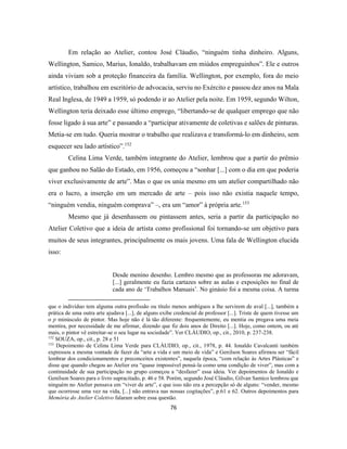 76
Em relação ao Atelier, contou José Cláudio, “ninguém tinha dinheiro. Alguns,
Wellington, Samico, Marius, Ionaldo, trabalhavam em miúdos empreguinhos”. Ele e outros
ainda viviam sob a proteção financeira da família. Wellington, por exemplo, fora do meio
artístico, trabalhou em escritório de advocacia, serviu no Exército e passou dez anos na Mala
Real Inglesa, de 1949 a 1959, só podendo ir ao Atelier pela noite. Em 1959, segundo Wilton,
Wellington teria deixado esse último emprego, “libertando-se de qualquer emprego que não
fosse ligado à sua arte” e passando a “participar ativamente de coletivas e salões de pinturas.
Metia-se em tudo. Queria mostrar o trabalho que realizava e transformá-lo em dinheiro, sem
esquecer seu lado artístico”.152
Celina Lima Verde, também integrante do Atelier, lembrou que a partir do prêmio
que ganhou no Salão do Estado, em 1956, começou a “sonhar [...] com o dia em que poderia
viver exclusivamente de arte”. Mas o que os unia mesmo em um atelier compartilhado não
era o lucro, a inserção em um mercado de arte – pois isso não existia naquele tempo,
“ninguém vendia, ninguém comprava” –, era um “amor” à própria arte.153
Mesmo que já desenhassem ou pintassem antes, seria a partir da participação no
Atelier Coletivo que a ideia de artista como profissional foi tornando-se um objetivo para
muitos de seus integrantes, principalmente os mais jovens. Uma fala de Wellington elucida
isso:
Desde menino desenho. Lembro mesmo que as professoras me adoravam,
[...] geralmente eu fazia cartazes sobre as aulas e exposições no final de
cada ano de ‘Trabalhos Manuais’. No ginásio foi a mesma coisa. A turma
que o indivíduo tem alguma outra profissão ou título menos ambíguos a lhe servirem de aval [...], também a
prática de uma outra arte ajudava [...], de alguns exibe credencial de professor [...]. Triste de quem tivesse um
o p minúsculo de pintor. Mas hoje não é lá tão diferente: frequentemente, eu mentia ou pregava uma meia
mentira, por necessidade de me afirmar, dizendo que fiz dois anos de Direito [...]. Hoje, como ontem, ou até
mais, o pintor vê estreitar-se o seu lugar na sociedade”. Ver CLÁUDIO, op., cit., 2010, p. 237-238.
152
SOUZA, op., cit., p. 28 e 51
153
Depoimento de Celina Lima Verde para CLÁUDIO, op., cit., 1978, p. 44. Ionaldo Cavalcanti também
expressou a mesma vontade de fazer da “arte a vida e um meio de vida” e Genilson Soares afirmou ser “fácil
lembrar dos condicionamentos e preconceitos existentes”, naquela época, “com relação às Artes Plásticas” e
disse que quando chegou ao Atelier era “quase impossível pensá-la como uma condição de viver”, mas com a
continuidade de sua participação no grupo começou a “desfazer” essa ideia. Ver depoimentos de Ionaldo e
Genilson Soares para o livro supracitado, p. 46 e 58. Porém, segundo José Cláudio, Gilvan Samico lembrou que
ninguém no Atelier pensava em “viver de arte”, e que isso não era a percepção só de alguns: “vender, mesmo
que ocorresse uma vez na vida, [...] não entrava nas nossas cogitações”, p.61 e 62. Outros depoimentos para
Memória do Atelier Coletivo falaram sobre essa questão.
 