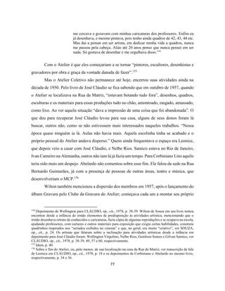 77
me cercava e gozavam com minhas caricaturas dos professores. Enfim eu
já desenhava, e mesmo pintava, pois tenho ainda quadros de 42, 43, 44 etc.
Mas daí a pensar em ser artista, em dedicar minha vida a quadros, nunca
me passou pela cabeça. Aliás até 20 anos penso que nunca pensei em ser
nada. Só gostava de desenhar e me orgulhava disso.154
Com o Atelier é que eles começariam a se tornar “pintores, escultores, desenhistas e
gravadores por obra e graça da vontade danada de fazer”.155
Mas o Atelier Coletivo não permanece até hoje, encerrou suas atividades ainda na
década de 1950. Pelo livro de José Cláudio se fica sabendo que em outubro de 1957, quando
o Atelier se localizava na Rua da Matriz, “estavam botando tudo fora”, desenhos, quadros,
esculturas e os materiais para essas produções tudo no chão, amontoado, rasgado, amassado,
como lixo. Ao ver aquela situação “dava a impressão de uma coisa que foi abandonada”. O
que deu para recuperar José Cláudio levou para sua casa, alguns de seus donos foram lá
buscar, outros não, como se não estivessem mais interessados naqueles trabalhos. “Nessa
época quase ninguém ia lá. Aulas não havia mais. Aquela escolinha tinha se acabado e o
próprio pessoal do Atelier andava disperso.” Quem ainda frequentava o espaço era Leonice,
que depois veio a casar com José Cláudio, e Nelbe Rios. Samico estava no Rio de Janeiro,
Ivan Carneiro na Alemanha, outros não iam lá já fazia um tempo. Para Corbiniano Lins aquilo
teria sido mais um despejo. Abelardo não comentou sobre esse fim. Ele falou da sede na Rua
Bernardo Guimarães, já com a presença de pessoas de outras áreas, teatro e música, que
desenvolveriam o MCP.156
Wilton também mencionou a dispersão dos membros em 1957, após o lançamento do
álbum Gravura pelo Clube da Gravura do Atelier; começava cada um a montar seu próprio
154
Depoimento de Wellington para CLÁUDIO, op., cit., 1978, p. 38-39. Wilton de Souza em seu livro tentou
encontrar desde a infância do irmão elementos de predisposição às atividades artística, mencionando que o
irmão desenhava retrato de conhecidos e caricaturas, fazia cópia de algumas reproduções e se ocupava na escola,
ajudando professores, com cartazes e outros materiais para exposição que exigia certas habilidades, construía
quadrinhos inspirados nos “seriados exibidos no cinema” e que, no geral, era muito “criativo”, ver SOUZA,
op., cit., p. 24. Os artistas que falaram sobre a inclinação para atividades artísticas desde a infância em
depoimento para José Cláudio foram: Wellington Virgolino, Nelbe Rios, Genilson Soares e Gilvan Samico, ver
CLÁUDIO, op., cit., 1978, p. 38-39, 49, 57 e 60, respectivamente.
155
Idem, p. 40.
156
Sobre o fim do Atelier, ou, pelo menos, de sua localização na casa da Rua da Matriz, ver transcrição da fala
de Leonice em CLÁUDIO, op., cit., 1978, p. 18 e os depoimentos de Corbiniano e Abelardo no mesmo livro,
respectivamente, p. 54 e 36.
 