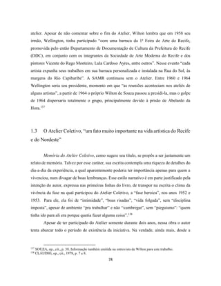78
atelier. Apesar de não comentar sobre o fim do Atelier, Wilton lembra que em 1958 seu
irmão, Wellington, tinha participado “com uma barraca da 1ª Feira de Arte do Recife,
promovida pelo então Departamento de Documentação de Cultura da Prefeitura do Recife
(DDC), em conjunto com os integrantes da Sociedade de Arte Moderna do Recife e dos
pintores Vicente do Rego Monteiro, Lula Cardoso Ayres, entre outros”. Nesse evento “cada
artista expunha seus trabalhos em sua barraca personalizada e instalada na Rua do Sol, às
margens do Rio Capibaribe”. A SAMR continuou sem o Atelier. Entre 1960 e 1964
Wellington seria seu presidente, momento em que “as reuniões aconteciam nos ateliês de
alguns artistas”, a partir de 1964 o próprio Wilton de Souza passou a presidi-la, mas o golpe
de 1964 dispersaria totalmente o grupo, principalmente devido à prisão de Abelardo da
Hora.157
1.3 O Atelier Coletivo, “um fato muito importante na vida artística do Recife
e do Nordeste”
Memória do Atelier Coletivo, como sugere seu título, se propôs a ser justamente um
relato de memória. Talvez por esse caráter, sua escrita contempla uma riqueza de detalhes do
dia-a-dia da experiência, a qual aparentemente poderia ter importância apenas para quem a
vivenciou, num divagar de boas lembranças. Esse estilo narrativo é em parte justificado pela
intenção do autor, expressa nas primeiras linhas do livro, de transpor na escrita o clima da
vivência da fase na qual participou do Atelier Coletivo, a “fase heroica”, nos anos 1952 e
1953. Para ele, ela foi de “intimidade”, “boas risadas”, “vida folgada”, sem “disciplina
imposta”, apesar de ambiente “pra trabalhar” e não “xumbregar”, sem “pieguismo”: “quem
tinha ido para ali era porque queria fazer alguma coisa”.158
Apesar de ter participado do Atelier somente durante dois anos, nessa obra o autor
tenta abarcar todo o período de existência da iniciativa. Na verdade, ainda mais, desde a
157
SOUZA, op., cit., p. 38. Informação também emitida na entrevista de Wilton para este trabalho.
158
CLÁUDIO, op., cit., 1978, p. 7 e 8.
 