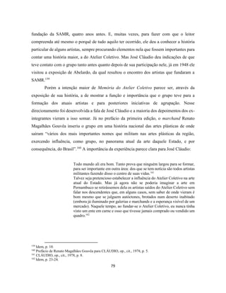79
fundação da SAMR, quatro anos antes. E, muitas vezes, para fazer com que o leitor
compreenda até mesmo o porquê de tudo aquilo ter ocorrido, ele deu a conhecer a história
particular de alguns artistas, sempre procurando elementos nela que fossem importantes para
contar uma história maior, a do Atelier Coletivo. Mas José Cláudio deu indicações de que
teve contato com o grupo tanto antes quanto depois de sua participação nele, já em 1948 ele
visitou a exposição de Abelardo, da qual resultou o encontro dos artistas que fundaram a
SAMR.159
Porém a intenção maior de Memória do Atelier Coletivo parece ser, através da
exposição de sua história, a de mostrar a função e importância que o grupo teve para a
formação dos atuais artistas e para posteriores iniciativas de agrupação. Nesse
direcionamento foi desenvolvida a fala de José Cláudio e a maioria dos depoimentos dos ex-
integrantes vieram a isso somar. Já no prefácio da primeira edição, o marchand Renato
Magalhães Gouvêa inseriu o grupo em uma história nacional das artes plásticas de onde
saíram “vários dos mais importantes nomes que militam nas artes plásticas da região,
exercendo influência, como grupo, no panorama atual da arte daquele Estado, e por
consequência, do Brasil”.160
A importância da experiência parece clara para José Cláudio:
Todo mundo ali era bom. Tanto prova que ninguém largou para se formar,
para ser importante em outra área: dos que se tem notícia são todos artistas
militantes fazendo disso o centro de suas vidas.161
Talvez seja pretencioso estabelecer a influência do Atelier Coletivo na arte
atual do Estado. Mas já agora não se poderia imaginar a arte em
Pernambuco se retirássemos dela os artistas saídos do Atelier Coletivo sem
falar nos descendentes que, em alguns casos, sem saber de onde vieram é
bom mesmo que se julguem autóctones, brotados num deserto inabitado
(embora já iluminado por galerias e marchands e a esperança visível de um
mercado). Naquele tempo, ao fundar-se o Atelier Coletivo, eu nunca tinha
visto um ente em carne e osso que tivesse jamais comprado ou vendido um
quadro.162
159
Idem, p. 10.
160
Prefácio de Renato Magalhães Gouvêa para CLÁUDIO, op., cit., 1978, p. 5.
161
CLÁUDIO, op., cit., 1978, p. 8.
162
Idem, p. 23-24.
 
