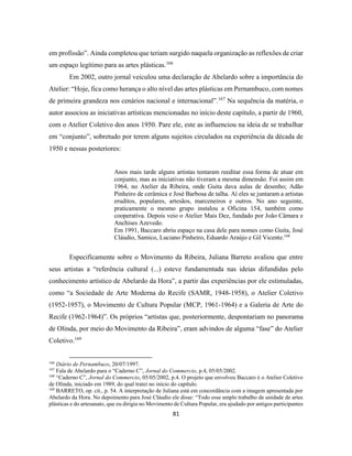 81
em profissão”. Ainda completou que teriam surgido naquela organização as reflexões de criar
um espaço legítimo para as artes plásticas.166
Em 2002, outro jornal veiculou uma declaração de Abelardo sobre a importância do
Atelier: “Hoje, fica como herança o alto nível das artes plásticas em Pernambuco, com nomes
de primeira grandeza nos cenários nacional e internacional”.167
Na sequência da matéria, o
autor associou as iniciativas artísticas mencionadas no início deste capítulo, a partir de 1960,
com o Atelier Coletivo dos anos 1950. Pare ele, este as influenciou na ideia de se trabalhar
em “conjunto”, sobretudo por terem alguns sujeitos circulados na experiência da década de
1950 e nessas posteriores:
Anos mais tarde alguns artistas tentaram reeditar essa forma de atuar em
conjunto, mas as iniciativas não tiveram a mesma dimensão. Foi assim em
1964, no Atelier da Ribeira, onde Guita dava aulas de desenho; Adão
Pinheiro de cerâmica e José Barbosa de talha. Aí eles se juntaram a artistas
eruditos, populares, artesãos, marceneiros e outros. No ano seguinte,
praticamente o mesmo grupo instalou a Oficina 154, também como
cooperativa. Depois veio o Atelier Mais Dez, fundado por João Câmara e
Anchises Azevedo.
Em 1991, Baccaro abriu espaço na casa dele para nomes como Guita, José
Cláudio, Samico, Luciano Pinheiro, Eduardo Araújo e Gil Vicente.168
Especificamente sobre o Movimento da Ribeira, Juliana Barreto avaliou que entre
seus artistas a “referência cultural (...) esteve fundamentada nas ideias difundidas pelo
conhecimento artístico de Abelardo da Hora”, a partir das experiências por ele estimuladas,
como “a Sociedade de Arte Moderna do Recife (SAMR, 1948-1958), o Atelier Coletivo
(1952-1957), o Movimento de Cultura Popular (MCP, 1961-1964) e a Galeria de Arte do
Recife (1962-1964)”. Os próprios “artistas que, posteriormente, despontariam no panorama
de Olinda, por meio do Movimento da Ribeira”, eram advindos de alguma “fase” do Atelier
Coletivo.169
166
Diário de Pernambuco, 20/07/1997.
167
Fala de Abelardo para o “Caderno C”, Jornal do Commercio, p.4, 05/05/2002.
168
“Caderno C”, Jornal do Commercio, 05/05/2002, p.4. O projeto que envolveu Baccaro é o Atelier Coletivo
de Olinda, iniciado em 1989, do qual tratei no início do capítulo.
169
BARRETO, op. cit., p. 54. A interpretação de Juliana está em concordância com a imagem apresentada por
Abelardo da Hora. No depoimento para José Cláudio ele disse: “Todo esse amplo trabalho de unidade de artes
plásticas e do artesanato, que eu dirigia no Movimento de Cultura Popular, era ajudado por antigos participantes
 