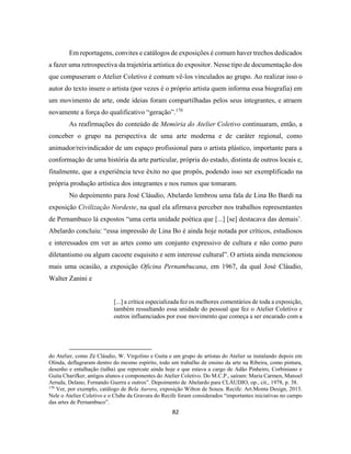 82
Em reportagens, convites e catálogos de exposições é comum haver trechos dedicados
a fazer uma retrospectiva da trajetória artística do expositor. Nesse tipo de documentação dos
que compuseram o Atelier Coletivo é comum vê-los vinculados ao grupo. Ao realizar isso o
autor do texto insere o artista (por vezes é o próprio artista quem informa essa biografia) em
um movimento de arte, onde ideias foram compartilhadas pelos seus integrantes, e atraem
novamente a força do qualificativo “geração”.170
As reafirmações do conteúdo de Memória do Atelier Coletivo continuaram, então, a
conceber o grupo na perspectiva de uma arte moderna e de caráter regional, como
animador/reivindicador de um espaço profissional para o artista plástico, importante para a
conformação de uma história da arte particular, própria do estado, distinta de outros locais e,
finalmente, que a experiência teve êxito no que propôs, podendo isso ser exemplificado na
própria produção artística dos integrantes e nos rumos que tomaram.
No depoimento para José Cláudio, Abelardo lembrou uma fala de Lina Bo Bardi na
exposição Civilização Nordeste, na qual ela afirmava perceber nos trabalhos representantes
de Pernambuco lá expostos “uma certa unidade poética que [...] [se] destacava das demais’.
Abelardo concluiu: “essa impressão de Lina Bo é ainda hoje notada por críticos, estudiosos
e interessados em ver as artes como um conjunto expressivo de cultura e não como puro
diletantismo ou algum cacoete esquisito e sem interesse cultural”. O artista ainda mencionou
mais uma ocasião, a exposição Oficina Pernambucana, em 1967, da qual José Cláudio,
Walter Zanini e
[...] a crítica especializada fez os melhores comentários de toda a exposição,
também ressaltando essa unidade do pessoal que fez o Atelier Coletivo e
outros influenciados por esse movimento que começa a ser encarado com a
do Atelier, como Zé Cláudio, W. Virgolino e Guita e um grupo de artistas do Atelier se instalando depois em
Olinda, deflagraram dentro do mesmo espírito, todo um trabalho de ensino da arte na Ribeira, como pintura,
desenho e entalhação (talha) que repercute ainda hoje e que estava a cargo de Adão Pinheiro, Corbiniano e
Guita Charifker, antigos alunos e componentes do Atelier Coletivo. Do M.C.P., saíram: Maria Carmen, Manoel
Arruda, Delano, Fernando Guerra e outros”. Depoimento de Abelardo para CLÁUDIO, op., cit., 1978, p. 38.
170
Ver, por exemplo, catálogo de Bela Aurora, exposição Wilton de Souza. Recife: Art.Monta Design, 2013.
Nele o Atelier Coletivo e o Clube da Gravura do Recife foram considerados “importantes iniciativas no campo
das artes de Pernambuco”.
 