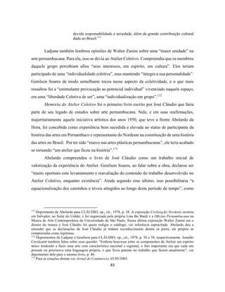 83
devida responsabilidade e seriedade, além da grande contribuição cultural
dada ao Brasil.171
Ladjane também lembrou opiniões de Walter Zanini sobre uma “maior unidade” na
arte pernambucana. Para ela, isso se devia ao Atelier Coletivo. Compreendia que os membros
daquele grupo percebiam afins “seus interesses, em espírito, em cultura”. Eles teriam
participado de uma “individualidade coletiva”, mas mantendo “íntegra a sua personalidade”.
Genilson Soares de modo semelhante tocou nesse aspecto da coletividade, e o que mais
ressaltou foi a “estimulante provocação ao potencial individual” vivenciado naquele espaço,
era uma “liberdade Coletiva de ser”, uma “individualização em grupo”.172
Memória do Atelier Coletivo foi o primeiro livro escrito por José Cláudio que faria
parte de seu legado de estudos sobre arte pernambucana. Nele, e em suas reafirmações,
majoritariamente aquela iniciativa artística dos anos 1950, que teve a frente Abelardo da
Hora, foi concebida como experiência bem sucedida e elevada ao status de participante da
história das artes em Pernambuco e representante do Nordeste na constituição de uma história
das artes no Brasil. Por ter sido “marco nas artes plásticas pernambucanas”, ele teria acabado
se tornando “um atelier que ficou na história”.173
Abelardo compreendeu o livro de José Cláudio como um trabalho inicial de
valorização da experiência do Atelier. Genilson Soares, ao falar sobre a obra, declarou ser
“muito oportuno este levantamento e reavaliação do conteúdo do trabalho desenvolvido no
Atelier Coletivo, enquanto existência”. Ainda segundo esse último, isso possibilitaria “a
equacionalização dos caminhos e níveis atingidos ao longo deste período de tempo”, como
171
Depoimento de Abelardo para CLÁUDIO, op., cit., 1978, p. 38. A exposição Civilização Nordeste ocorreu
em Salvador, no Solar do Unhão, e foi organizada pela própria Lina Bo Bardi e a Oficina Pernambucana no
Museu de Arte Contemporânea da Universidade de São Paulo. Nessa última exposição Walter Zanini era o
diretor do museu e José Cláudio foi quem redigiu o catálogo, ver referência supracitada. Abelardo deu a
entender que as declarações de José Cláudio já tinham reconhecimento dentre os pares, ele próprio as
compreendia como legítimas.
172
Depoimentos de Ladjane e Genilson para CLÁUDIO, op., cit., 1978, p. 56 e 58, respectivamente. Ionaldo
Cavalcanti também falou sobre essa questão: “Embora houvesse entre os componentes do Atelier um espírito
único tendendo a fazer uma arte com característica nacional e regional, o fato importante era que cada um
possuía ou procurava uma linguagem própria, o que ficou patente no trabalho que fazem atualmente”, ver
depoimento dele para o mesmo livro, p. 46.
173
Para as citações diretas ver Jornal do Commercio, 05/05/2003.
 