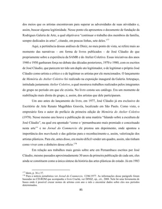 85
dos meios que os artistas encontravam para superar as adversidades de suas atividades e,
assim, buscar alguma legitimidade. Nesse ponto ela apresentou o documento de fundação da
Rodrigues Galeria de Arte, a qual objetivava “continuar o trabalho dos membros da família,
sempre dedicados às artes”, citando, em poucas linhas, sete deles.177
Aqui, a pertinência dessas análises de Diniz, no meu ponto de vista, se refere mais ao
momento das narrativas – em forma de livros publicados – de José Cláudio do que
propriamente sobre a experiência da SAMR e do Atelier Coletivo. Essas iniciativas dos anos
1940 e 1950 ganharam força no debate das décadas posteriores, 1970 e 1980, com os escritos
de José Cláudio, que parecem ter tido um duplo ato legitimador, o de legitimar o próprio José
Cláudio como artista e crítico e o de legitimar os artistas por ele mencionados. O lançamento
de Memória do Atelier Coletivo foi realizado na exposição inaugural da Galeria Artespaço,
intitulada justamente Atelier Coletivo, a qual mostrava trabalhos realizados pelos integrantes
do grupo no período em que ele existiu. No livro consta seu catálogo. Era um momento de
reabilitação mais direta do grupo, e, assim, dos artistas que dele participaram.
Um ano antes do lançamento do livro, em 1977, José Cláudio já era exclusivo do
Escritório de Arte Renato Magalhães Gouvêa, localizado em São Paulo. Como visto, o
empresário fora o autor do prefácio da primeira edição de Memória do Atelier Coletivo
(1978). Nesse mesmo ano houve a publicação de uma matéria “falando sobre a escultura de
José Cláudio”, na qual era apontado “como o ‘pernambucano mais premiado e conceituado
nesta arte’” e no Jornal do Commercio ele prestou um depoimento, onde apontou a
importância dos marchands e das galerias para o reconhecimento e, assim, valorização dos
artistas plásticos. Para ele, antes disso, era muito difícil vender um quadro, assim, não tinham
como viver com o dinheiro desse ofício.178
Em relação aos trabalhos mais gerais sobre arte em Pernambuco escritos por José
Cláudio, mesmo passados aproximadamente 30 anos da primeira publicação de cada um, eles
ainda se constituem como a única síntese da história das artes plásticas do estado. Já em 1983
177
Idem, p. 36 e 37.
178
Para a notícia jornalística ver Jornal do Commercio, 12/06/1977. As informações desse parágrafo foram
baseadas no CD-ROM que acompanha o livro Crachá, ver DINIZ, op., cit., 2008. Nele há uma ferramenta de
busca onde é possível cruzar nomes de artistas com ano e mês e encontrar dados sobre eles nos períodos
determinados.
 
