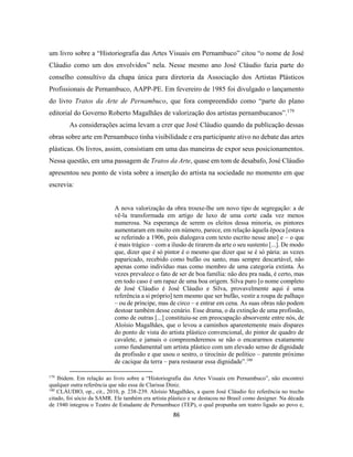 86
um livro sobre a “Historiografia das Artes Visuais em Pernambuco” citou “o nome de José
Cláudio como um dos envolvidos” nela. Nesse mesmo ano José Cláudio fazia parte do
conselho consultivo da chapa única para diretoria da Associação dos Artistas Plásticos
Profissionais de Pernambuco, AAPP-PE. Em fevereiro de 1985 foi divulgado o lançamento
do livro Tratos da Arte de Pernambuco, que fora compreendido como “parte do plano
editorial do Governo Roberto Magalhães de valorização dos artistas pernambucanos”.179
As considerações acima levam a crer que José Cláudio quando da publicação dessas
obras sobre arte em Pernambuco tinha visibilidade e era participante ativo no debate das artes
plásticas. Os livros, assim, consistiam em uma das maneiras de expor seus posicionamentos.
Nessa questão, em uma passagem de Tratos da Arte, quase em tom de desabafo, José Cláudio
apresentou seu ponto de vista sobre a inserção do artista na sociedade no momento em que
escrevia:
A nova valorização da obra trouxe-lhe um novo tipo de segregação: a de
vê-la transformada em artigo de luxo de uma corte cada vez menos
numerosa. Na esperança de serem os eleitos dessa minoria, os pintores
aumentaram em muito em número, parece, em relação àquela época [estava
se referindo a 1906, pois dialogava com texto escrito nesse ano] e – o que
é mais trágico – com a ilusão de tirarem da arte o seu sustento [...]. De modo
que, dizer que é só pintor é o mesmo que dizer que se é só pária: as vezes
paparicado, recebido como bufão ou santo, mas sempre descartável, não
apenas como indivíduo mas como membro de uma categoria extinta. Às
vezes prevalece o fato de ser de boa família: não deu pra nada, é certo, mas
em todo caso é um rapaz de uma boa origem. Silva puro [o nome completo
de José Cláudio é José Cláudio e Silva, provavelmente aqui é uma
referência a si próprio] tem mesmo que ser bufão, vestir a roupa de palhaço
– ou de príncipe, mas de circo – e entrar em cena. As suas obras não podem
destoar também desse cenário. Esse drama, o da extinção de uma profissão,
como de outras [...] constituiu-se em preocupação absorvente entre nós, de
Aloísio Magalhães, que o levou a caminhos aparentemente mais díspares
do ponto de vista do artista plástico convencional, do pintor de quadro de
cavalete, e jamais o compreenderemos se não o encararmos exatamente
como fundamental um artista plástico com um elevado senso de dignidade
da profissão e que usou o sestro, o tirocínio de político – parente próximo
de cacique da terra – para restaurar essa dignidade”.180
179
Ibidem. Em relação ao livro sobre a “Historiografia das Artes Visuais em Pernambuco”, não encontrei
qualquer outra referência que não essa de Clarissa Diniz.
180
CLÁUDIO, op., cit., 2010, p. 238-239. Aloísio Magalhães, a quem José Cláudio fez referência no trecho
citado, foi sócio da SAMR. Ele também era artista plástico e se destacou no Brasil como designer. Na década
de 1940 integrou o Teatro de Estudante de Pernambuco (TEP), o qual propunha um teatro ligado ao povo e,
 