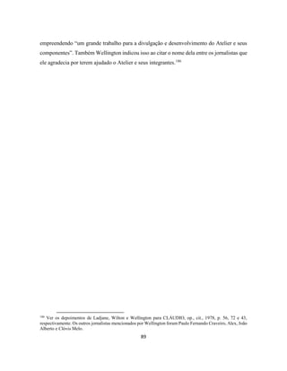 89
empreendendo “um grande trabalho para a divulgação e desenvolvimento do Atelier e seus
componentes”. Também Wellington indicou isso ao citar o nome dela entre os jornalistas que
ele agradecia por terem ajudado o Atelier e seus integrantes.186
186
Ver os depoimentos de Ladjane, Wilton e Wellington para CLÁUDIO, op., cit., 1978, p. 56, 72 e 43,
respectivamente. Os outros jornalistas mencionados por Wellington foram Paulo Fernando Craveiro, Alex, João
Alberto e Clóvis Melo.
 