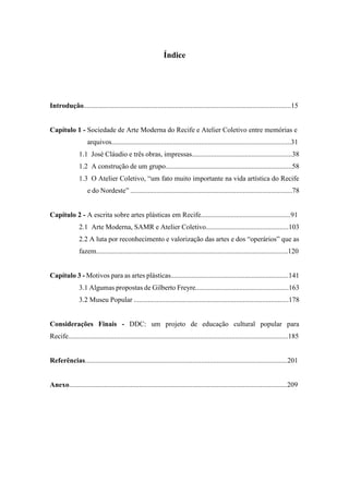 Índice
Introdução......................................................................................................................15
Capítulo 1 - Sociedade de Arte Moderna do Recife e Atelier Coletivo entre memórias e
arquivos......................................................................................................31
1.1 José Cláudio e três obras, impressas.........................................................38
1.2 A construção de um grupo........................................................................58
1.3 O Atelier Coletivo, “um fato muito importante na vida artística do Recife
e do Nordeste” ............................................................................................78
Capítulo 2 - A escrita sobre artes plásticas em Recife...................................................91
2.1 Arte Moderna, SAMR e Atelier Coletivo...............................................103
2.2 A luta por reconhecimento e valorização das artes e dos “operários” que as
fazem.............................................................................................................120
Capítulo 3 - Motivos para as artes plásticas...................................................................141
3.1 Algumas propostas de Gilberto Freyre.....................................................163
3.2 Museu Popular ........................................................................................178
Considerações Finais - DDC: um projeto de educação cultural popular para
Recife.............................................................................................................................185
Referências...................................................................................................................201
Anexo............................................................................................................................209
 