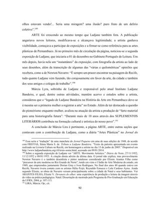92
olhos estavam vendo!... Seria uma miragem? uma ilusão? puro fruto de um delírio
coletivo”.189
ARTE foi crescendo ao mesmo tempo que Ladjane também fora. A publicação
angariava novos leitores, modificava-se e alcançava legitimidade; a artista ganhava
visibilidade, começava a participar de exposições e a firmar-se como referência para as artes
plásticas de Pernambuco. Já no primeiro mês de circulação da página, noticiou-se a segunda
exposição de Ladjane, que iniciaria a 01 de dezembro no Gabinete Português de Leitura. Um
mês depois, havia nela um “instantâneo” da exposição, com fotografia da artista ao lado de
seus desenhos, além da transcrição de algumas das “várias e quilométricas” opiniões que
recebera, como a de Newton Navarro: “É sempre um prazer encontrar na paisagem do Recife,
tudo quanto Ladjane vem fazendo, tão corajosamente em favor da arte, da cidade e também
dos seus amigos e colegas de trabalho”.190
Márcia Lyra, sobrinha de Ladjane e responsável pelo atual Instituto Ladjane
Bandeira, o qual, dentre outras atividades, mantém acervo e estudos sobre a artista,
considerou que o “legado de Ladjane Bandeira na História da Arte em Pernambuco deve-se
à mesma ser a primeira mulher a registrar a arte” no Estado. Além de ter destacado a questão
do pioneirismo enquanto mulher, avaliou na atuação da artista a produção de “farto material
para uma historiografia futura”: “Durante mais de 10 anos através dos SUPLEMENTOS
LITERÁRIOS contribuiu na formação cultural e artística do nosso povo”.191
A conclusão de Márcia Lira é pertinente, a página ARTE, entre outras seções que
contavam com a contribuição de Ladjane, como a diária “Artes Plásticas” no Jornal do
189
Essa seria a “tradução” de uma manchete do Jornal Pequeno em uma de suas edições de 1948, de acordo
com FREITAS, Sônia Maria S. de. Tributo a Ladjane Bandeira. “Texto da palestra apresentada em evento
realizado na Livraria Cultura no Recife, em homenagem a artista no dia 13 de junho de 2005.” Disponível em
http://www.ladjanebandeira.org/v8/texto-sonia.html, acessado em 09/01/2014.
190
Sobre a segunda exposição de Ladjane ver “ARTE. Movimento Artístico.” Diário da Noite, 27/11/1952,
11/12/1952 e 08/01/1953. A citação direta advém da última data. O jornal não explica, mas provavelmente
Newton Navarro é o também desenhista e pintor natalense considerado por Elizete Arantes Filha como
“precursor da arte moderna no Rio Grande do Norte”, tendo em vista o I Salão de Arte Moderna do estado, em
1949, que empreendeu juntamente Dorian Gray e Ivon Rodrigues. No final dos anos 40 quando esteve em
Recife, Navarro tivera contato com os artistas Hélio Feijó, Reynaldo Fonseca e Lula Cardoso Ayres. Ainda
segundo Elizete, as obras de Navarro versam principalmente sobre a cidade de Natal e seus habitantes. Ver
ARANTES FILHA, Elizete V. Devaneio do olhar: uma experiência de produção e leitura da imagem através
do vídeo na prática pedagógica. Natal: Dissertação de mestrado pelo Programa de Pós-Graduação em Educação
da UFRN, 2004, p. 107-113.
191
LIRA, Márcia. Op., cit.
 