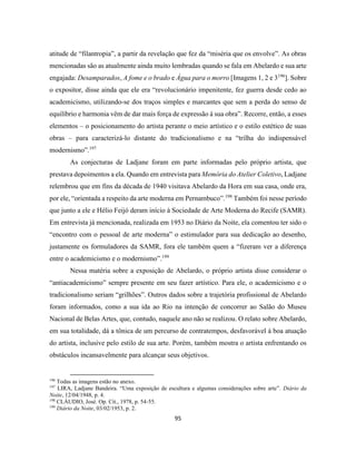 95
atitude de “filantropia”, a partir da revelação que fez da “miséria que os envolve”. As obras
mencionadas são as atualmente ainda muito lembradas quando se fala em Abelardo e sua arte
engajada: Desamparados, A fome e o brado e Água para o morro [Imagens 1, 2 e 3196
]. Sobre
o expositor, disse ainda que ele era “revolucionário impenitente, fez guerra desde cedo ao
academicismo, utilizando-se dos traços simples e marcantes que sem a perda do senso de
equilíbrio e harmonia vêm de dar mais força de expressão à sua obra”. Recorre, então, a esses
elementos – o posicionamento do artista perante o meio artístico e o estilo estético de suas
obras – para caracterizá-lo distante do tradicionalismo e na “trilha do indispensável
modernismo”.197
As conjecturas de Ladjane foram em parte informadas pelo próprio artista, que
prestava depoimentos a ela. Quando em entrevista para Memória do Atelier Coletivo, Ladjane
relembrou que em fins da década de 1940 visitava Abelardo da Hora em sua casa, onde era,
por ele, “orientada a respeito da arte moderna em Pernambuco”.198
Também foi nesse período
que junto a ele e Hélio Feijó deram início à Sociedade de Arte Moderna do Recife (SAMR).
Em entrevista já mencionada, realizada em 1953 no Diário da Noite, ela comentou ter sido o
“encontro com o pessoal de arte moderna” o estimulador para sua dedicação ao desenho,
justamente os formuladores da SAMR, fora ele também quem a “fizeram ver a diferença
entre o academicismo e o modernismo”.199
Nessa matéria sobre a exposição de Abelardo, o próprio artista disse considerar o
“antiacademicismo” sempre presente em seu fazer artístico. Para ele, o academicismo e o
tradicionalismo seriam “grilhões”. Outros dados sobre a trajetória profissional de Abelardo
foram informados, como a sua ida ao Rio na intenção de concorrer ao Salão do Museu
Nacional de Belas Artes, que, contudo, naquele ano não se realizou. O relato sobre Abelardo,
em sua totalidade, dá a tônica de um percurso de contratempos, desfavorável à boa atuação
do artista, inclusive pelo estilo de sua arte. Porém, também mostra o artista enfrentando os
obstáculos incansavelmente para alcançar seus objetivos.
196
Todas as imagens estão no anexo.
197
LIRA, Ladjane Bandeira. “Uma exposição de escultura e algumas considerações sobre arte”. Diário da
Noite, 12/04/1948, p. 4.
198
CLÁUDIO, José. Op. Cit., 1978, p. 54-55.
199
Diário da Noite, 03/02/1953, p. 2.
 