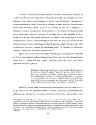 97
A revista Contraponto igualmente registrou a primeira exposição de esculturas de
Abelardo da Hora, trazendo reproduções em grandes proporções de fotografias das obras
expostas. O autor do texto mencionou que o evento teve sucesso “absoluto” e caracterizou o
artista com modesto e tímido. A reportagem ainda previa para o artista um futuro de nome
reconhecido “em todo o Brasil”, devido a sua escultura ser “tão forte, e impressiva, e
eloquente”. Abelardo em depoimento nela disse não ter se surpreendido nem se decepcionado
com o público que visitou sua exposição. O que ficou para ele foi o estímulo, devido à
compreensão dos que viram suas esculturas e não se escandalizaram “com as figuras de nariz
arestado e olhos enormes”: “Ninguém chegou a dizer diante das obras, que nesse mundo não
existem homens com nariz retangular, com olhos tão grandes e cabelos tão duros. Não, todos
me falaram na força e na expressão dos trabalhos expostos”. Ele continuou sua fala sempre
afirmando acreditar que foi aceito e compreendido.202
Apesar de ser jovem e estar em sua primeira exposição, nesse depoimento Abelardo
da Hora já apresentava as opções estéticas em suas obras com, pelo menos aparentemente,
muita firmeza, criando toda uma complexa justificativa para elas serem como foram
apresentadas naquela exposição:
Expliquei a todos, que a fome não tem a mesma plástica da fartura, nem a
dor a mesma plástica da alegria. Para dizer o que é a miséria, a fome, o
desespero e a revolta em escultura, é preciso que os elementos originais
dessas desgraças predominem no conjunto. A tendência para a morte deve
ser a características. É preciso que os músculos ganhem aspectos de ossos
e se transformem em vigas de aço, que tudo seja duro e triste. O contrário
será a saúde, a alegria, o descanso, o amor, a graça e a quietude.203
Voltando à página ARTE, uma das justificativas dadas para sua concretização era a
de que a cidade vivia em grande movimentação cultural, e, desse modo, deveria existir uma
publicação para fazer jus a esse momento, mostrando, incentivando e dinamizando o meio
202
DA HORA, Abelardo. “Nota auto-crítica”. Contraponto. Ano II, N. 8. Recife: julho de 1948, p. 17. Na
reportagem se mencionou que as fotografias reproduzidas foram emprestadas pela revista Região. Apesar de no
sumério citar o próprio Abelardo da Hora como autor do texto, por essa observação anterior podemos ver que
não foi ele quem o fez, apenas contribuiu com um depoimento. De todo modo, a referência parece confusa, pois
no sumário a única alusão a uma matéria que fala da exposição de Abelardo é essa “Nota auto-crítica”, mas na
página que consta o próprio texto o seu título é “O escultor Abelardo da Hora”.
203
Ibidem.
 
