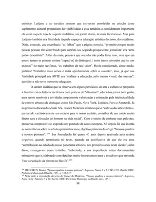 98
artístico. Ladjane e as variadas pessoas que estiveram envolvidas na criação desse
suplemento cultural pretendiam dar visibilidade a essa temática e consideraram importante
ela estar naquele tipo de suporte midiático, um jornal diário, de mais fácil acesso. Mas para
Ladjane também era finalidade daquele espaço a educação artística do povo, dos recifense.
Dizia, contudo, que reconhecia “as falhas” que a página possuía, “primeiro porque muito
poucas pessoas têm contribuído para suprimi-las, segundo porque como jornalista” era “uma
pobre desenhista”. Além do mais, pensava que sozinha não podia fazer isso, nem que em
pouco tempo as pessoas seriam “capaz[es] de distinguir[,] entre tantos absurdos que se tem
exposto” no meio recifense, “os trabalhos de real valor”. Havia considerado, desse modo,
publicar “trabalhos mais sérios e mais aprofundados sobre o assunto”, mas, já que sua
finalidade principal em ARTE era “realizar a educação, pelo menos visual, das massas”,
acreditava não ser o momento adequado.
O caráter didático que se observa em alguns periódicos de arte e cultura se propunha
a familiarizar os leitores recifenses com práticas de “alto nível”, educá-los para o bom gosto,
para serem sensíveis a atividades amplamente valorizadas e estimadas pela intelectualidade
de centros urbanos de destaque, como São Paulo, Nova York, Londres, Paris e Amsterdã. Já
na primeira década do século XX, Bianor Medeiros afirmou que o “cultivo das artes liberais,
parecendo exclusivamente um recreio para o nosso espírito, contribui de um modo muito
direto para a elevação do homem na vida social”. Com o intuito de embasar suas palavras,
procurou comprovar isso expondo um punhado de casos europeus. Só depois foi que inseriu
os comentários sobre os artistas pernambucanos, objetivo primeiro do artigo “Nossos quadros
e nossos pintores”. 204
Sua formulação foi quase 40 anos depois reativada pela revista
Arquivos, quando reproduziu tal texto, pautada na justificativa de que ele era uma
“contribuição ao estudo do nosso panorama artístico, nos primeiros anos deste século”, além
disso, enxergavam nesse trabalho, “sobretudo, a sua importância como documentário
minucioso que é, elaborado com detalhes muito interessantes para o estudioso que pretenda
fixar a evolução da pintura no Recife”.205
204
MEDEIROS, Bianor. “Nossos quadros e nossos pintores”. Arquivos, Nums. 1 e 2, 1945-1951. Recife: DDC,
Prefeitura Municipal d Recife, 1951, p. 331-337.
205
Nota junto a reprodução do texto de Bianor de Medeiros, “Nossos quadros e nossos pintores”. Arquivos,
Anos IV/X - Número 7 a 20. Recife: DDC, Prefeitura Municipal do Recife, dez., 1951.
 