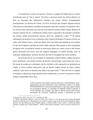 99
A exemplo das revistas Contraponto e Arquivos, a página de Ladjane não era a única
classificada como de “arte e cultura”. De início, a presença maior dos artistas plásticos se
fazia na ilustração dos suplementos literários dos jornais diários, acompanhando
principalmente. No Boletim da Cidade e do Porto do Recife, por exemplo, algumas notícias
sobre pintores e desenhistas consistiam em pequenas notas não assinadas. Na edição de 1941,
ele noticiou duas exposições que estavam ocorrendo dos pintores Mário Nunes, Baltazar da
Câmara e Elezier Xavier, e rapidamente refletiu sobre a importância de estimular a produção
dos artistas, dando primeiramente atenção, após isso, adquirindo a obra. 206
Na edição
subsequente um pequeno texto se debruçou sobre Augusto Rodrigues e Francisco Lauria; em
outra, sobre Delson Lima, e assim por diante. Eles eram feitos principalmente nas ocasiões
em que havia alguma exposição do artista sendo realizada. Mas quando se fazia reprodução
de alguma obra, no periódico sempre se mencionava quem era o autor, como se não fossem
apenas ilustrações dos textos, mas elas próprias linguagem, ou melhor dizendo, meio de
expressão, independente. Somente desenhos decorativos de página não eram assinados.
No primeiro dia de sua circulação do suplemento cultural ARTE, Ladjane declarava
haver melhorado o movimento artístico do Recife e intensificado o gosto pela arte. Com o
fim quase de comprovar a afirmação, ela fez referência a três exposições em andamento na
cidade. A crítica também mencionava que em Recife vinham artistas de outros estados
conhecer o que estava se fazendo nela, dada a sua repercussão.207
Mas não fora só a página
assinada por Ladjane que surgiu partindo dessa compreensão, a revista Contraponto revelava
também compartilhar dessa ideia:
O florescimento de atividades artísticas concorreu, em Pernambuco, para o
aparecimento de uma interessante revista, dedicada à música e ao teatro.
CONTRAPONTO é o nome dessa publicação, e o que logo sugere a leitura
do seu primeiro número, é a animação do ambiente artístico regional. A
revista informa, por exemplo, que nunca o Recife acusou mais intenso
movimento de concertos, espetáculos teatrais e exposições de artes
206
Boletim da cidade e do porto. N° 1, setembro de 1941.
207
“ARTE. Movimento Artístico.” Diário da Noite, 06/11/1952, p. 8. Em entrevista com o baiano Raimundo
Oliveira ela informou que “a finalidade de sua vinda foi conhecer o que se faz de arte em Pernambuco, dado o
interesse com que falaram do nosso trabalho intenso, os pintores Mario Cravo, Caribé e o diretor da Galeria
Oxumarê, na Bahia, Snr. Carlos Eduardo”. “ARTE. Entrevistado da Semana”. Diário da Noite, 02/04/1953, p.
6.
 