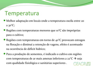 Temperatura
Melhor adaptação em locais onde a temperatura oscila entre 20
a 30°C;
Regiões com temperaturas menores que 10°C são impróprias
para o cultivo;
Regiões com temperaturas em torno de 40°C provocam estragos
na floração e diminui a retenção de vagens, efeito é acentuado
na ocorrência de déficit hídrico;
Para a produção de sementes, é indicado o cultivo em regiões
com temperaturas de ar mais amenas inferiores a 22°C  soja
com qualidade fisiológica e sanitárias superiores .
 