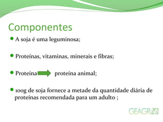 Componentes
A soja é uma leguminosa;
Proteínas, vitaminas, minerais e fibras;
Proteína proteína animal;
100g de soja fornece a metade da quantidade diária de
proteínas recomendada para um adulto ;
 