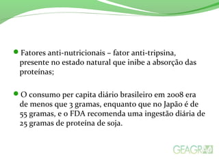 Fatores anti-nutricionais – fator anti-tripsina,
presente no estado natural que inibe a absorção das
proteínas;
O consumo per capita diário brasileiro em 2008 era
de menos que 3 gramas, enquanto que no Japão é de
55 gramas, e o FDA recomenda uma ingestão diária de
25 gramas de proteína de soja.
 