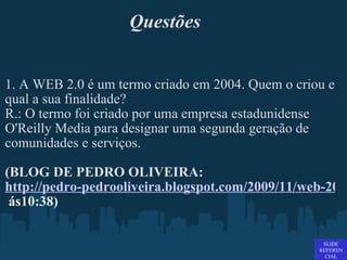Questões 1. A WEB 2.0 é um termo criado em 2004. Quem o criou e qual a sua finalidade? R.: O termo foi criado por uma empresa estadunidense O'Reilly Media para designar uma segunda geração de comunidades e serviços.   (BLOG DE PEDRO OLIVEIRA:  http://pedro-pedrooliveira.blogspot.com/2009/11/web-20.html acessado em 04-07-2011   ás 10:38)   SLIDE REFERENCIAL 