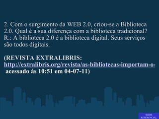 2. Com o surgimento da WEB 2.0, criou-se a Biblioteca 2.0. Qual é a sua diferença com a biblioteca tradicional? R.: A biblioteca 2.0 é a biblioteca digital. Seus serviços são todos digitais.   (REVISTA EXTRALIBRIS:  http://extralibris.org/revista/as-bibliotecas-importam-o-surgimento-da-biblioteca-20/   acessado ás 10:51 em 04-07-11 ) SLIDE REFERENCIAL 