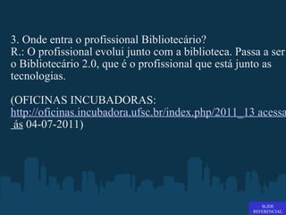 3. Onde entra o profissional Bibliotecário? R.: O profissional evolui junto com a biblioteca. Passa a ser o Bibliotecário 2.0, que é o profissional que está junto as tecnologias.  (OFICINAS INCUBADORAS:  http://oficinas.incubadora.ufsc.br/index.php/2011_13 acessado em 11:07  ás  04-07-2011) SLIDE REFERENCIAL 