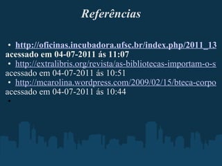 Referências http://oficinas.incubadora.ufsc.br/index.php/2011_13 acessado em 04-07-2011 ás 11:07 http://extralibris.org/revista/as-bibliotecas-importam-o-surgimento-da-bibliotecca-20/ acessado em 04-07-2011 ás 10:51 http://mcarolina.wordpress.com/2009/02/15/bteca-corporativa-20/ acessado em 04-07-2011 ás 10:44   