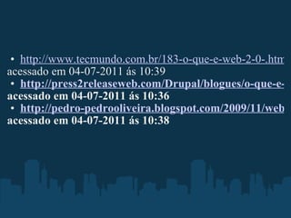 http://www.tecmundo.com.br/183-o-que-e-web-2-0-.htm#ixzz1R8vmS4ROn acessado em 04-07-2011 ás 10:39 http://press2releaseweb.com/Drupal/blogues/o-que-e-web-20-e-como-isso-muda-sua-vida acessado em 04-07-2011 ás 10:36   http://pedro-pedrooliveira.blogspot.com/2009/11/web-20.html  acessado em 04-07-2011   ás 10:38 