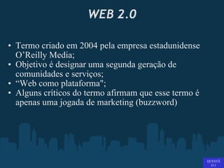 WEB 2.0 Termo criado em 2004 pela empresa estadunidense O’Reilly Media;  Objetivo é designar uma segunda geração de comunidades e serviços; “ Web como plataforma"; Alguns críticos do termo afirmam que esse termo é apenas uma jogada de marketing (buzzword)   QUESTÃO 1 