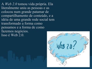 A  Web 2.0  tomou vida própria. Ela literalmente uniu as pessoas e as colocou num grande patamar de compartilhamento de conteúdo, e a idéia de uma grande rede social tem transformado a forma como pensamos e a forma de como fazemos negócios. Isso é Web 2.0. 