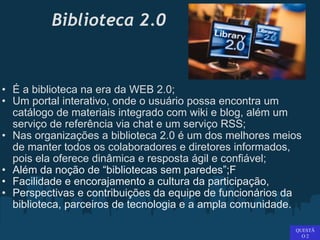 Biblioteca 2.0 É a biblioteca na era da WEB 2.0;  Um portal interativo, onde o usuário possa encontra um catálogo de materiais integrado com wiki e blog, além um serviço de referência via chat e um serviço RSS;  Nas organizações a biblioteca 2.0 é um dos melhores meios de manter todos os colaboradores e diretores informados, pois ela oferece dinâmica e resposta ágil e confiável; Além da noção de “bibliotecas sem paredes”;F Facilidade e encorajamento a cultura da participação,  Perspectivas e contribuições da equipe de funcionários da biblioteca, parceiros de tecnologia e a ampla comunidade.   QUESTÃO 2 