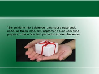 "Ser solidário não é defender uma causa esperando 
colher os frutos; mas, sim, espremer o suco com suas 
próprias frutas e ficar feliz por todos estarem bebendo" 
 