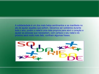 A solidariedade é um dos mais belos sentimentos e se manifesta no 
ato de ajudar aqueles que sofrem. Devemos ser solidários durante 
todo o ano, porém o natal é uma data propícia para abrir o coração e 
ajudar as pessoas que necessitam, com certeza o seu natal e do 
próximo será muito mais feliz, confiram algumas frases. 
 