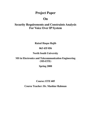 Project Paper
                       On
Security Requirements and Constraints Analysis
           For Voice Over IP System




                Raisul Haque Rajib
                    063 435 056
              North South University
MS in Electronics and Telecommunication Engineering
                     (MS-ETE)
                   Spring 2008




                 Course: ETE 605
       Course Teacher: Dr. Mashiur Rahman
 