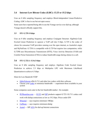 3.4       Internet Low Bitrate Codec (iLBC): 13.33 or 15.2 kbps

Uses an 8 kHz sampling frequency and employs Block-Independent Linear-Predictive
Coding. iLBC is free to use but not open source
Some users have reported being able to use the Vonage service over dial-up, although
Vonage doesn't offically support this.

3.5       ITU G.729: 8 kbps

Uses an 8 kHz sampling frequency and employs Conjugate Structure Algebraic-Code
Excited Linear Prediction to squeeze a VoIP call into 8 kbps. G.729 is the codec of
choice for consumer VoIP providers running over the open internet, as Australia's engin
and MyNetFone. G.729A is compatible with G.729 but requires less computation, while
G.729B uses Discontinuous Transmission (DTX), Voice Activity Detection (VAD) and
Comfort Noise Generation (CNG) to reduce bandwidth usage during silence in a call.


3.6       ITU G.723.1: 5.3/6.3 kbps

Uses an 8 kHz sampling frequency and employs Algebraic Code Excited Linear
Prediction to achieve 5.3 kbps or Multipulse LPC with Maximum Likelihood
Quantization to achieve 6.3 kbps.

Hints for Low Bandwith VOIP

      •   OrbisTelecom offer G.711 and other low codecs with thier software.
      •   Choose your codec to minimize bandwidth — experiment those available in your
          system

Some companies seem cater to the low bandwidth market - for example:

      •   PCPhoneline.com — H.323 and SIP products support G.723.1/G.711 codecs and
          work with dialup connections as low as 19.2 kbps. Prices under $50
      •   IPmental — says requires minimum 10Kbps
      •   CuPhone — says requires minimum dialup
      •   Azatel — SIP ATA for dial-up Internet connections
 