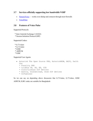 3.7       Services officially supporting low bandwidth VOIP

      •   NetzeroVoice — works over dialup and connects through most firewalls
      •   VoicePulse


3.8       Features of Voice Pulse
Supported Protocols

 * Inter-Asterisk Exchange 2 (IAX2)
 * Session Initiation Protocol (SIP)

Supported Codecs

 * G.711ulaw
 * G.711alaw
 * GSM
 * ADPCM
 * ILBC

Supported User Agents

      •   Asterisk The Open Source PBX, AsteriskNOW, AA50, Swith
          Vox
          * Fonality PBX
          * trixbox CE, SE, EE, CCE
          * Cisco/Linksys SIP devices
          * Aastra, Grandstream, Snom SIP devices
          * Softphones

So we can say on depending above discussion that G.711ulaw, G.711alaw, GSM
ADPCM, ILBC codec are suitable for Bangladesh
 