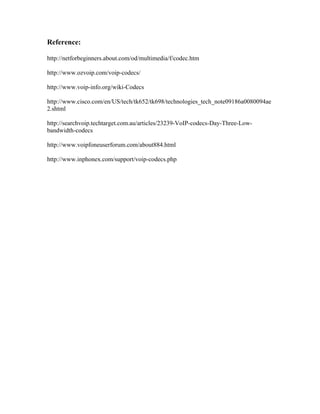 Reference:

http://netforbeginners.about.com/od/multimedia/f/codec.htm

http://www.ozvoip.com/voip-codecs/

http://www.voip-info.org/wiki-Codecs

http://www.cisco.com/en/US/tech/tk652/tk698/technologies_tech_note09186a0080094ae
2.shtml

http://searchvoip.techtarget.com.au/articles/23239-VoIP-codecs-Day-Three-Low-
bandwidth-codecs

http://www.voipfoneuserforum.com/about884.html

http://www.inphonex.com/support/voip-codecs.php
 