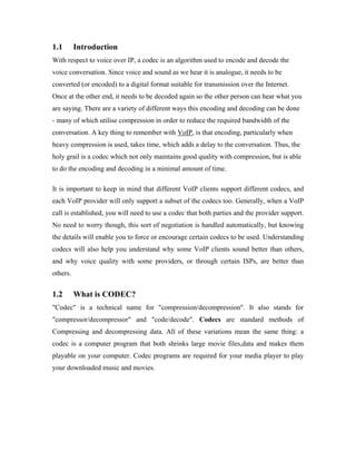 1.1       Introduction
With respect to voice over IP, a codec is an algorithm used to encode and decode the
voice conversation. Since voice and sound as we hear it is analogue, it needs to be
converted (or encoded) to a digital format suitable for transmission over the Internet.
Once at the other end, it needs to be decoded again so the other person can hear what you
are saying. There are a variety of different ways this encoding and decoding can be done
- many of which utilise compression in order to reduce the required bandwidth of the
conversation. A key thing to remember with VoIP, is that encoding, particularly when
heavy compression is used, takes time, which adds a delay to the conversation. Thus, the
holy grail is a codec which not only maintains good quality with compression, but is able
to do the encoding and decoding in a minimal amount of time.

It is important to keep in mind that different VoIP clients support different codecs, and
each VoIP provider will only support a subset of the codecs too. Generally, when a VoIP
call is established, you will need to use a codec that both parties and the provider support.
No need to worry though, this sort of negotiation is handled automatically, but knowing
the details will enable you to force or encourage certain codecs to be used. Understanding
codecs will also help you understand why some VoIP clients sound better than others,
and why voice quality with some providers, or through certain ISPs, are better than
others.


1.2       What is CODEC?
"Codec" is a technical name for "compression/decompression". It also stands for
"compressor/decompressor" and "code/decode". Codecs are standard methods of
Compressing and decompressing data. All of these variations mean the same thing: a
codec is a computer program that both shrinks large movie files,data and makes them
playable on your computer. Codec programs are required for your media player to play
your downloaded music and movies.
 