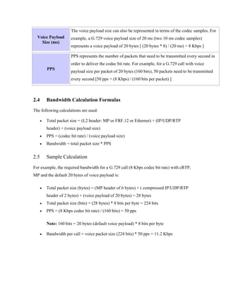 The voice payload size can also be represented in terms of the codec samples. For
  Voice Payload         example, a G.729 voice payload size of 20 ms (two 10 ms codec samples)
    Size (ms)
                        represents a voice payload of 20 bytes [ (20 bytes * 8) / (20 ms) = 8 Kbps ]

                        PPS represents the number of packets that need to be transmitted every second in
                        order to deliver the codec bit rate. For example, for a G.729 call with voice
          PPS
                        payload size per packet of 20 bytes (160 bits), 50 packets need to be transmitted
                        every second [50 pps = (8 Kbps) / (160 bits per packet) ]



2.4       Bandwidth Calculation Formulas

The following calculations are used:

      •   Total packet size = (L2 header: MP or FRF.12 or Ethernet) + (IP/UDP/RTP
          header) + (voice payload size)
      •   PPS = (codec bit rate) / (voice payload size)
      •   Bandwidth = total packet size * PPS


2.5       Sample Calculation

For example, the required bandwidth for a G.729 call (8 Kbps codec bit rate) with cRTP,
MP and the default 20 bytes of voice payload is:

      •   Total packet size (bytes) = (MP header of 6 bytes) + ( compressed IP/UDP/RTP
          header of 2 bytes) + (voice payload of 20 bytes) = 28 bytes
      •   Total packet size (bits) = (28 bytes) * 8 bits per byte = 224 bits
      •   PPS = (8 Kbps codec bit rate) / (160 bits) = 50 pps

          Note: 160 bits = 20 bytes (default voice payload) * 8 bits per byte

      •   Bandwidth per call = voice packet size (224 bits) * 50 pps = 11.2 Kbps
 