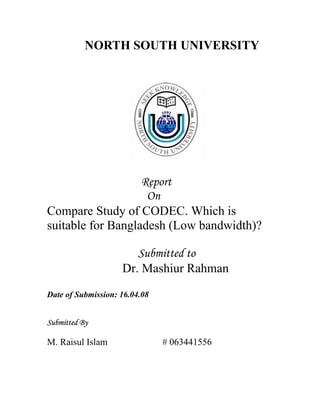 NORTH SOUTH UNIVERSITY




                   Report
                    On
Compare Study of CODEC. Which is
suitable for Bangladesh (Low bandwidth)?

                       Submitted to
                    Dr. Mashiur Rahman
Date of Submission: 16.04.08


Submitted By

M. Raisul Islam                # 063441556
 