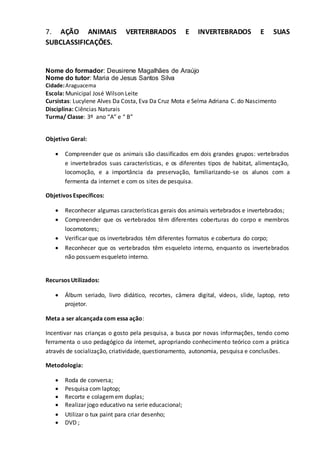 7. AÇÃO ANIMAIS VERTERBRADOS E INVERTEBRADOS E SUAS
SUBCLASSIFICAÇÕES.
Nome do formador: Deusirene Magalhães de Araújo
Nome do tutor: Maria de Jesus Santos Silva
Cidade:Araguacema
Escola: Municipal José Wilson Leite
Cursistas: Lucylene Alves Da Costa, Eva Da Cruz Mota e Selma Adriana C. do Nascimento
Disciplina: Ciências Naturais
Turma/ Classe: 3º ano “A” e “ B”
Objetivo Geral:
 Compreender que os animais são classificados em dois grandes grupos: vertebrados
e invertebrados suas características, e os diferentes tipos de habitat, alimentação,
locomoção, e a importância da preservação, familiarizando-se os alunos com a
fermenta da internet e com os sites de pesquisa.
Objetivos Específicos:
 Reconhecer algumas características gerais dos animais vertebrados e invertebrados;
 Compreender que os vertebrados têm diferentes coberturas do corpo e membros
locomotores;
 Verificar que os invertebrados têm diferentes formatos e cobertura do corpo;
 Reconhecer que os vertebrados têm esqueleto interno, enquanto os invertebrados
não possuem esqueleto interno.
Recursos Utilizados:
 Álbum seriado, livro didático, recortes, câmera digital, vídeos, slide, laptop, reto
projetor.
Meta a ser alcançada com essa ação:
Incentivar nas crianças o gosto pela pesquisa, a busca por novas informações, tendo como
ferramenta o uso pedagógico da internet, apropriando conhecimento teórico com a prática
através de socialização, criatividade, questionamento, autonomia, pesquisa e conclusões.
Metodologia:
 Roda de conversa;
 Pesquisa com laptop;
 Recorte e colagemem duplas;
 Realizar jogo educativo na serie educacional;
 Utilizar o tux paint para criar desenho;
 DVD ;
 