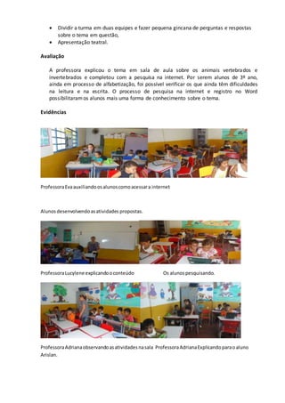  Dividir a turma em duas equipes e fazer pequena gincana de perguntas e respostas
sobre o tema em questão,
 Apresentação teatral.
Avaliação
A professora explicou o tema em sala de aula sobre os animais vertebrados e
invertebrados e completou com a pesquisa na internet. Por serem alunos de 3º ano,
ainda em processo de alfabetização, foi possível verificar os que ainda têm dificuldades
na leitura e na escrita. O processo de pesquisa na internet e registro no Word
possibilitaramos alunos mais uma forma de conhecimento sobre o tema.
Evidências
ProfessoraEvaauxiliandoosalunoscomoacessara internet
Alunosdesenvolvendoasatividades propostas.
ProfessoraLucylene explicandooconteúdo Os alunospesquisando.
ProfessoraAdrianaobservandoasatividadesnasala ProfessoraAdrianaExplicandoparaoaluno
Arislan.
 