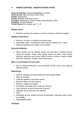 8 HIGIENE CORPORAL GARANTIA DE BOA SAÚDE.
Nome do formador: Deusirene Magalhães de Araújo
Nome do tutor: Maria de Jesus Santos Silva
Cidade: Araguacema
Escola: Municipal José Wilson Leite
Cursistas: Glaudirene M. Aquino e Maria Aparecida dos S. Silva
Disciplina: Ciências Naturais
Turma/ Classe: Pré- escolar nível “I” e “II”
Objetivo Geral:
 Orientar e estimular as crianças a criarem e manterem hábitos de higiene.
Objetivos Específicos:
 Incentivar os alunos a cuidarem do próprio corpo;
 Desenvolver juntos uma tabela de rotina diária do cuidado com o corpo;
 Falar da importância do cuidado com os dentes;
Recursos Utilizados:
 Álbum seriado, livro de histórias infantis que estimulem a higiene corporal,
massa de modelar, vídeos, slide, laptop, escova de dente, creme dental,
sabonete, tesourinha sem ponta, toalha de banho, bonecos, maquina digital,
desenhos impressos, revistas e livros para recorte.
Meta a ser alcançada com essa ação:
 Que as crianças expressem o que aprenderam de fato, sobre como cuidar da
higiene corporal.
Metodologia:
 Ação foi planejada por duas professoras da Educação Infantil;
 Roda de conversa;
 Visita aos banheiros da escola e lavabo;
 Músicas infantis com tema higiene;
 Recorte e colagem em duplas;
 Encenação do cuidado com o corpo em bonecos;
 Jogo educativo na serie educacional Gcompris.
 Utilização do tux paint para criar desenho;
 DVD ;
 Realização de uma pequena gincana de perguntas e respostas sobre o tema
em questão;
 Apresentação teatral.
Avaliação:
 
