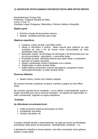 12. ESCRITA DE TEXTO USANDO O EDITOR DE TEXTO LIBRE OFFICE WRITER
Escola Municipal Criança Feliz.
Professora : Aurelucia Deodato de Sales.
Turma: 3º Ano “A”.
Disciplina: Língua Portuguesa, Matemática, Ciências, História e Geografia.
Objetivo geral
 Permitir a criação de documentos básicos.
 Realizar atividades previstas para a aula.
Objetivos específicos
 Conhecer o editor de texto Libre Office Writer.
 Utilizar a informática e usufruir desse suporte para melhorar as suas
condições de vida a fim de buscar novas oportunidades de obter
aprendizado entre outras.
 Apresentar noções de tecnologia da informação e de ferramentas para uso
de microcomputador, capacitando - o para editar textos.
 Possibilitar ao aluno elementos básicos para saber utilizar o computador .
 Aprender as funções das teclas.
 Adquirir coordenação motora e habilidade com o teclado.
 Digitar textos no editor de texto Writer.
 Digitar histórias observando a escrita das palavras, parágrafos e letras
maiúsculas/minúsculas no editor de texto Writer.
Recursos utilizados
 Quadro branco, pincéis, livro didático e laptops
No primeiro momento orientamos os alunos a abrirem a página do Libre Office
Writer.
No momento seguinte fomos orientando – os no coletivo e individualmente quanto a
função das teclas para que os mesmos tornassem –se capazes de digitar textos no
writer corretamente, seguindo as regras ortográficas.
Avaliação
As dificuldades encontradas foram:
 a falta de domínio sobre as ferramentas do writer;
 a localização das teclas;
 a função das teclas, etc.
A solução adotada durante o desenvolvimento da ação para sanar as dificuldades
encontradas pelos alunos foi acompanhar individualmente orientando – os.
A atividade foi magnífica e iremos durante o ano letivo acrescentar vários gêneros
textuais a nossa pasta.
 
