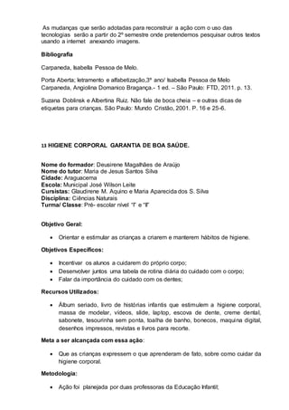 As mudanças que serão adotadas para reconstruir a ação com o uso das
tecnologias serão a partir do 2º semestre onde pretendemos pesquisar outros textos
usando a internet anexando imagens.
Bibliografia
Carpaneda, Isabella Pessoa de Melo.
Porta Aberta; letramento e alfabetização,3º ano/ Isabella Pessoa de Melo
Carpaneda, Angiolina Domanico Bragança.- 1 ed. – São Paulo: FTD, 2011. p. 13.
Suzana Doblinsk e Albertina Ruiz. Não fale de boca cheia – e outras dicas de
etiquetas para crianças. São Paulo: Mundo Cristão, 2001. P. 16 e 25-6.
13 HIGIENE CORPORAL GARANTIA DE BOA SAÚDE.
Nome do formador: Deusirene Magalhães de Araújo
Nome do tutor: Maria de Jesus Santos Silva
Cidade: Araguacema
Escola: Municipal José Wilson Leite
Cursistas: Glaudirene M. Aquino e Maria Aparecida dos S. Silva
Disciplina: Ciências Naturais
Turma/ Classe: Pré- escolar nível “I” e “II”
Objetivo Geral:
 Orientar e estimular as crianças a criarem e manterem hábitos de higiene.
Objetivos Específicos:
 Incentivar os alunos a cuidarem do próprio corpo;
 Desenvolver juntos uma tabela de rotina diária do cuidado com o corpo;
 Falar da importância do cuidado com os dentes;
Recursos Utilizados:
 Álbum seriado, livro de histórias infantis que estimulem a higiene corporal,
massa de modelar, vídeos, slide, laptop, escova de dente, creme dental,
sabonete, tesourinha sem ponta, toalha de banho, bonecos, maquina digital,
desenhos impressos, revistas e livros para recorte.
Meta a ser alcançada com essa ação:
 Que as crianças expressem o que aprenderam de fato, sobre como cuidar da
higiene corporal.
Metodologia:
 Ação foi planejada por duas professoras da Educação Infantil;
 