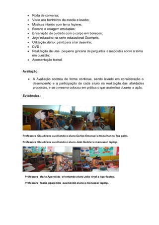  Roda de conversa;
 Visita aos banheiros da escola e lavabo;
 Músicas infantis com tema higiene;
 Recorte e colagem em duplas;
 Encenação do cuidado com o corpo em bonecos;
 Jogo educativo na serie educacional Gcompris.
 Utilização do tux paint para criar desenho;
 DVD ;
 Realização de uma pequena gincana de perguntas e respostas sobre o tema
em questão;
 Apresentação teatral.
Avaliação:
 A Avaliação ocorreu de forma contínua, sendo levado em consideração o
desempenho e a participação de cada aluno na realização das atividades
propostas, e se o mesmo colocou em prática o que assimilou durante a ação.
Evidências:
Professora Glaudirene auxiliando o aluno Carlos Emanuel a trabalhar no Tux paint.
Professora Glaudirene auxiliando o aluno João Gabriel a manusear laptop.
Professora Maria Aparecida orientando aluno João Ariel a ligar laptop.
Professora Maria Aparecida auxiliando aluno a manusear laptop.
 