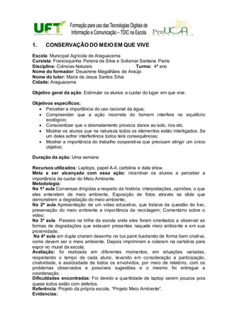1. CONSERVAÇÃO DO MEIO EM QUE VIVE
Escola: Municipal Agrícola de Araguacema
Cursista: Francisquinha Pereira da Silva e Solismar Santana Pains
Disciplina: Ciências Naturais Turma: 4ª ano
Nome do formador: Deusirene Magalhães de Araújo
Nome do tutor: Maria de Jesus Santos Silva
Cidade: Araguacema
Objetivo geral da ação: Estimular os alunos a cuidar do lugar em que vive.
Objetivos específicos;
 Perceber a importância do uso racional da água;
 Compreender que a ação incorreta do homem interfere no equilíbrio
ecológico;
 Conscientizar que o desmatamento provoca danos ao solo, rios etc.
 Mostrar os alunos que na natureza todos os elementos estão interligados. Se
um deles sofrer interferência todos terá consequências;
 Mostrar a importância do trabalho cooperativa que precisam atingir um único
objetivo;
Duração da ação: Uma semana
Recursos utilizados: Laptops, papel A-4, cartolina e data show.
Meta a ser alcançada com essa ação: incentivar os alunos a perceber a
importância de cuidar do Meio Ambiente.
Metodologia:
Na 1ª aula Conversas dirigidas a respeito da história: interpretações, opiniões, o que
eles entendem de meio ambiente, Exposição de fotos através se slide que
demonstrem a degradação do meio ambiente;
Na 2ª aula Apresentação de um vídeo educativo, que tratava da questão do lixo,
preservação do meio ambiente a importância da reciclagem; Comentário sobre o
vídeo;
Na 3ª aula Passeio na trilha da escola onde eles foram orientados a observar as
formas de degradações que estavam presentes naquele meio ambiente e em sua
proximidade;
Na 4ª aula em dupla criaram desenho no tux paint ilustrando de forma bem criativa,
como devem ser o meio ambiente. Depois imprimiram e colaram na cartolina para
expor no mural da escola;
Avaliação: foi realizada em diferentes momentos, em situações variadas,
respeitando o tempo de cada aluno, levando em consideração a participação,
criatividade, e assiduidade de todos os envolvidos, por meio de relatório, com os
problemas observados e possíveis sugestões e o mesmo foi entregue a
coordenação.
Dificuldades encontradas: Foi devido a quantidade de laptop serem poucos pois
quase todos estão com defeitos.
Referência: Projeto da própria escola, “Projeto Meio Ambiente”.
Evidencias:
 