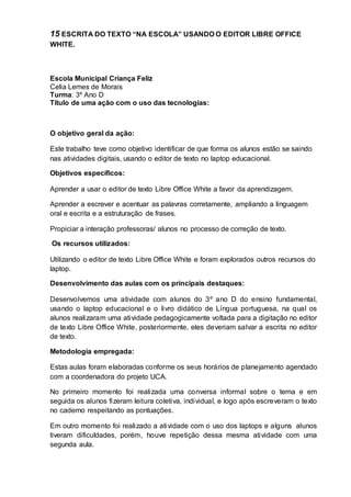 15 ESCRITA DO TEXTO “NA ESCOLA” USANDO O EDITOR LIBRE OFFICE
WHITE.
Escola Municipal Criança Feliz
Celia Lemes de Morais
Turma: 3º Ano D
Título de uma ação com o uso das tecnologias:
O objetivo geral da ação:
Este trabalho teve como objetivo identificar de que forma os alunos estão se saindo
nas atividades digitais, usando o editor de texto no laptop educacional.
Objetivos específicos:
Aprender a usar o editor de texto Libre Office White a favor da aprendizagem.
Aprender a escrever e acentuar as palavras corretamente, ampliando a linguagem
oral e escrita e a estruturação de frases.
Propiciar a interação professoras/ alunos no processo de correção de texto.
Os recursos utilizados:
Utilizando o editor de texto Libre Office White e foram explorados outros recursos do
laptop.
Desenvolvimento das aulas com os principais destaques:
Desenvolvemos uma atividade com alunos do 3º ano D do ensino fundamental,
usando o laptop educacional e o livro didático de Língua portuguesa, na qual os
alunos realizaram uma atividade pedagogicamente voltada para a digitação no editor
de texto Libre Office White, posteriormente, eles deveriam salvar a escrita no editor
de texto.
Metodologia empregada:
Estas aulas foram elaboradas conforme os seus horários de planejamento agendado
com a coordenadora do projeto UCA.
No primeiro momento foi realizada uma conversa informal sobre o tema e em
seguida os alunos fizeram leitura coletiva, individual, e logo após escreveram o texto
no caderno respeitando as pontuações.
Em outro momento foi realizado a atividade com o uso dos laptops e alguns alunos
tiveram dificuldades, porém, houve repetição dessa mesma atividade com uma
segunda aula.
 