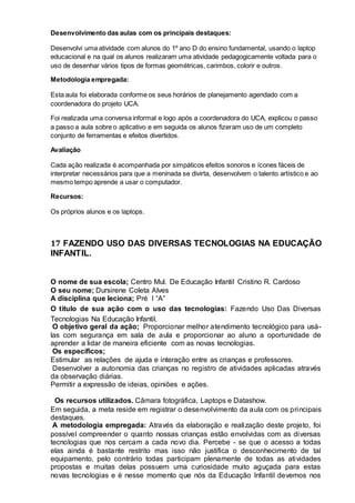 Desenvolvimento das aulas com os principais destaques:
Desenvolvi uma atividade com alunos do 1º ano D do ensino fundamental, usando o laptop
educacional e na qual os alunos realizaram uma atividade pedagogicamente voltada para o
uso de desenhar vários tipos de formas geométricas, carimbos, colorir e outros.
Metodologia empregada:
Esta aula foi elaborada conforme os seus horários de planejamento agendado com a
coordenadora do projeto UCA.
Foi realizada uma conversa informal e logo após a coordenadora do UCA, explicou o passo
a passo a aula sobre o aplicativo e em seguida os alunos fizeram uso de um completo
conjunto de ferramentas e efeitos divertidos.
Avaliação
Cada ação realizada é acompanhada por simpáticos efeitos sonoros e ícones fáceis de
interpretar necessários para que a meninada se divirta, desenvolvem o talento artístico e ao
mesmo tempo aprende a usar o computador.
Recursos:
Os próprios alunos e os laptops.
17 FAZENDO USO DAS DIVERSAS TECNOLOGIAS NA EDUCAÇÃO
INFANTIL.
O nome de sua escola; Centro Mul. De Educação Infantil Cristino R. Cardoso
O seu nome; Dursirene Coleta Alves
A disciplina que leciona; Pré I “A”
O título de sua ação com o uso das tecnologias: Fazendo Uso Das Diversas
Tecnologias Na Educação Infantil.
O objetivo geral da ação; Proporcionar melhor atendimento tecnológico para usá-
las com segurança em sala de aula e proporcionar ao aluno a oportunidade de
aprender a lidar de maneira eficiente com as novas tecnologias.
Os específicos;
Estimular as relações de ajuda e interação entre as crianças e professores.
Desenvolver a autonomia das crianças no registro de atividades aplicadas através
da observação diárias.
Permitir a expressão de ideias, opiniões e ações.
Os recursos utilizados. Câmara fotográfica, Laptops e Datashow.
Em seguida, a meta reside em registrar o desenvolvimento da aula com os principais
destaques.
A metodologia empregada: Através da elaboração e realização deste projeto, foi
possível compreender o quanto nossas crianças estão envolvidas com as diversas
tecnologias que nos cercam a cada novo dia. Percebe - se que o acesso a todas
elas ainda é bastante restrito mas isso não justifica o desconhecimento de tal
equipamento, pelo contrário todas participam plenamente de todas as atividades
propostas e muitas delas possuem uma curiosidade muito aguçada para estas
novas tecnologias e é nesse momento que nós da Educação Infantil devemos nos
 