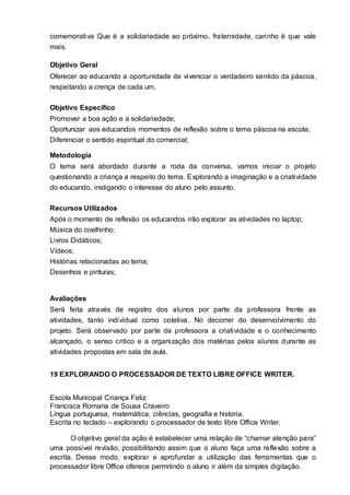 comemorativa Que é a solidariedade ao próximo, fraternidade, carinho é que vale
mais.
Objetivo Geral
Oferecer ao educando a oportunidade de vivenciar o verdadeiro sentido da páscoa,
respeitando a crença de cada um.
Objetivo Especifico
Promover a boa ação e a solidariedade;
Oportunizar aos educandos momentos de reflexão sobre o tema páscoa na escola;
Diferenciar o sentido espiritual do comercial;
Metodologia
O tema será abordado durante a roda da conversa, vamos iniciar o projeto
questionando a criança a respeito do tema. Explorando a imaginação e a criatividade
do educando, instigando o interesse do aluno pelo assunto.
Recursos Utilizados
Após o momento de reflexão os educandos irão explorar as atividades no laptop;
Música do coelhinho;
Livros Didáticos;
Vídeos;
Histórias relacionadas ao tema;
Desenhos e pinturas;
Avaliações
Será feita através de registro dos alunos por parte da professora frente as
atividades, tanto individual como coletiva. No decorrer do desenvolvimento do
projeto. Será observado por parte da professora a criatividade e o conhecimento
alcançado, o senso critico e a organização dos matérias pelos alunos durante as
atividades propostas em sala de aula.
19 EXPLORANDO O PROCESSADOR DE TEXTO LIBRE OFFICE WRITER.
Escola Municipal Criança Feliz
Francisca Romana de Sousa Craveiro
Língua portuguesa, matemática, ciências, geografia e historia.
Escrita no teclado – explorando o processador de texto libre Office Writer.
O objetivo geral da ação é estabelecer uma relação de “chamar atenção para”
uma possível revisão, possibilitando assim que o aluno faça uma reflexão sobre a
escrita. Desse modo, explorar e aprofundar a utilização das ferramentas que o
processador libre Office oferece permitindo o aluno ir além da simples digitação.
 