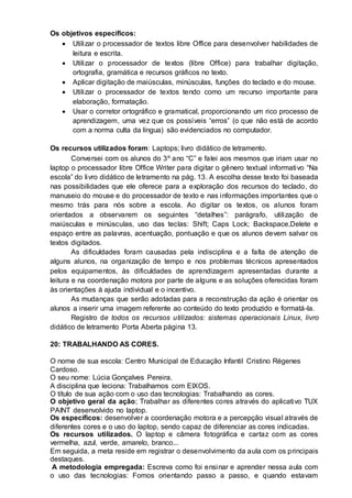 Os objetivos específicos:
 Utilizar o processador de textos libre Office para desenvolver habilidades de
leitura e escrita.
 Utilizar o processador de textos (libre Office) para trabalhar digitação,
ortografia, gramática e recursos gráficos no texto.
 Aplicar digitação de maiúsculas, minúsculas, funções do teclado e do mouse.
 Utilizar o processador de textos tendo como um recurso importante para
elaboração, formatação.
 Usar o corretor ortográfico e gramatical, proporcionando um rico processo de
aprendizagem, uma vez que os possíveis “erros” (o que não está de acordo
com a norma culta da língua) são evidenciados no computador.
Os recursos utilizados foram: Laptops; livro didático de letramento.
Conversei com os alunos do 3º ano “C” e falei aos mesmos que iriam usar no
laptop o processador libre Office Writer para digitar o gênero textual informativo “Na
escola” do livro didático de letramento na pág. 13. A escolha desse texto foi baseada
nas possibilidades que ele oferece para a exploração dos recursos do teclado, do
manuseio do mouse e do processador de texto e nas informações importantes que o
mesmo trás para nós sobre a escola. Ao digitar os textos, os alunos foram
orientados a observarem os seguintes “detalhes”: parágrafo, utilização de
maiúsculas e minúsculas, uso das teclas: Shift; Caps Lock; Backspace,Delete e
espaço entre as palavras, acentuação, pontuação e que os alunos devem salvar os
textos digitados.
As dificuldades foram causadas pela indisciplina e a falta de atenção de
alguns alunos, na organização de tempo e nos problemas técnicos apresentados
pelos equipamentos, às dificuldades de aprendizagem apresentadas durante a
leitura e na coordenação motora por parte de alguns e as soluções oferecidas foram
às orientações à ajuda individual e o incentivo.
As mudanças que serão adotadas para a reconstrução da ação é orientar os
alunos a inserir uma imagem referente ao conteúdo do texto produzido e formatá-la.
Registro de todos os recursos utilizados: sistemas operacionais Linux, livro
didático de letramento Porta Aberta página 13.
20: TRABALHANDO AS CORES.
O nome de sua escola: Centro Municipal de Educação Infantil Cristino Régenes
Cardoso.
O seu nome: Lúcia Gonçalves Pereira.
A disciplina que leciona: Trabalhamos com EIXOS.
O título de sua ação com o uso das tecnologias: Trabalhando as cores.
O objetivo geral da ação; Trabalhar as diferentes cores através do aplicativo TUX
PAINT desenvolvido no laptop.
Os específicos: desenvolver a coordenação motora e a percepção visual através de
diferentes cores e o uso do laptop, sendo capaz de diferenciar as cores indicadas.
Os recursos utilizados. O laptop e câmera fotográfica e cartaz com as cores
vermelha, azul, verde, amarelo, branco...
Em seguida, a meta reside em registrar o desenvolvimento da aula com os principais
destaques.
A metodologia empregada: Escreva como foi ensinar e aprender nessa aula com
o uso das tecnologias: Fomos orientando passo a passo, e quando estavam
 